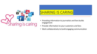 SHARING IS CARING
• Providing information to journalists and fans builds
engagement
• Provide information to your customers and fans
• Work collaboratively to build engaging communication
 