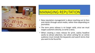 MANAGING REPUTATION
• Now reputation management is about reaching out to fans
and clients through social media, rather than depending on
journalists
• The term press release is no longer valid, since we must
target customers directly, so write a story.
• When creating a news release for print, catchy headline
works to attract attention, but when writing for an online
audience must include the keywords and search terms that
you want to be found for
 
