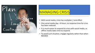 MANAGING CRISIS
• With social media, crisis has multiplier / viral effect
• One social media day = 8 hours, so response time for crisis
has been reduced
• It is much easier to respond to crisis with social media, as
offline media takes time to respond
• To avoid such situation, engage regularly rather than when
NEEDED.
 
