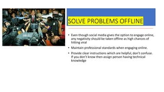 SOLVE PROBLEMS OFFLINE
• Even though social media gives the option to engage online,
any negativity should be taken offline as high chances of
hitting viral
• Maintain professional standards when engaging online.
• Provide clear instructions which are helpful, don’t confuse.
If you don’t know then assign person having technical
knowledge
 