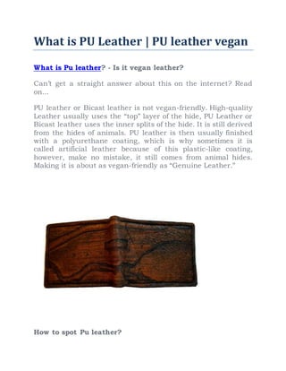 What is PU Leather | PU leather vegan
What is Pu leather? - Is it vegan leather?
Can’t get a straight answer about this on the internet? Read
on...
PU leather or Bicast leather is not vegan-friendly. High-quality
Leather usually uses the “top” layer of the hide, PU Leather or
Bicast leather uses the inner splits of the hide. It is still derived
from the hides of animals. PU leather is then usually finished
with a polyurethane coating, which is why sometimes it is
called artificial leather because of this plastic-like coating,
however, make no mistake, it still comes from animal hides.
Making it is about as vegan-friendly as “Genuine Leather.”
How to spot Pu leather?
 