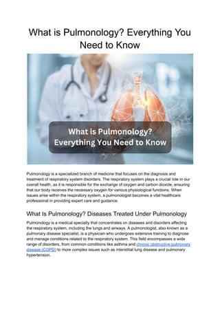 What is Pulmonology? Everything You
Need to Know
Pulmonology is a specialized branch of medicine that focuses on the diagnosis and
treatment of respiratory system disorders. The respiratory system plays a crucial role in our
overall health, as it is responsible for the exchange of oxygen and carbon dioxide, ensuring
that our body receives the necessary oxygen for various physiological functions. When
issues arise within the respiratory system, a pulmonologist becomes a vital healthcare
professional in providing expert care and guidance.
What Is Pulmonology? Diseases Treated Under Pulmonology
Pulmonology is a medical specialty that concentrates on diseases and disorders affecting
the respiratory system, including the lungs and airways. A pulmonologist, also known as a
pulmonary disease specialist, is a physician who undergoes extensive training to diagnose
and manage conditions related to the respiratory system. This field encompasses a wide
range of disorders, from common conditions like asthma and chronic obstructive pulmonary
disease (COPD) to more complex issues such as interstitial lung disease and pulmonary
hypertension.
 