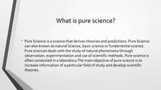 What is pure science?
• Pure Science is a science that derives theories and predictions. Pure Science
can also known as natural Science, basic science or fundamental science.
Pure sciences deals with the study of natural phenomena through
observation, experimentation and use of scientific methods. Pure science is
often conducted in a laboratory.The main objective of pure science is to
increase information of a particular field of study and develop scientific
theories.
 