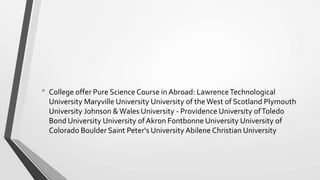 • College offer Pure Science Course in Abroad: LawrenceTechnological
University Maryville University University of the West of Scotland Plymouth
University Johnson &Wales University - Providence University ofToledo
Bond University University ofAkron Fontbonne University University of
Colorado Boulder Saint Peter's University Abilene Christian University
 