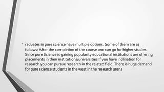 • raduates in pure science have multiple options. Some of them are as
follows: After the completion of the course one can go for higher studies
Since pure Science is gaining popularity educational institutions are offering
placements in their institutions/universities If you have inclination for
research you can pursue research in the related field.There is huge demand
for pure science students in the west in the research arena
 