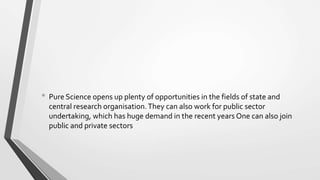 • Pure Science opens up plenty of opportunities in the fields of state and
central research organisation.They can also work for public sector
undertaking, which has huge demand in the recent years One can also join
public and private sectors
 