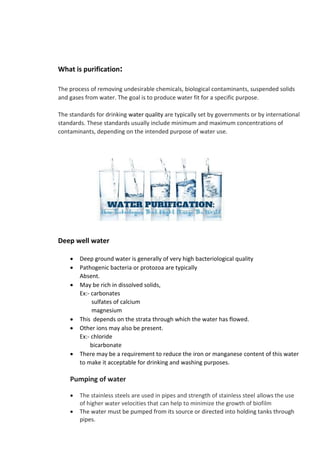 What is purification:
The process of removing undesirable chemicals, biological contaminants, suspended solids
and gases from water. The goal is to produce water fit for a specific purpose.
The standards for drinking water quality are typically set by governments or by international
standards. These standards usually include minimum and maximum concentrations of
contaminants, depending on the intended purpose of water use.
Deep well water
• Deep ground water is generally of very high bacteriological quality
• Pathogenic bacteria or protozoa are typically
Absent.
• May be rich in dissolved solids,
Ex:- carbonates
sulfates of calcium
magnesium
• This depends on the strata through which the water has flowed.
• Other ions may also be present.
Ex:- chloride
bicarbonate
• There may be a requirement to reduce the iron or manganese content of this water
to make it acceptable for drinking and washing purposes.
Pumping of water
• The stainless steels are used in pipes and strength of stainless steel allows the use
of higher water velocities that can help to minimize the growth of biofilm
• The water must be pumped from its source or directed into holding tanks through
pipes.
 
