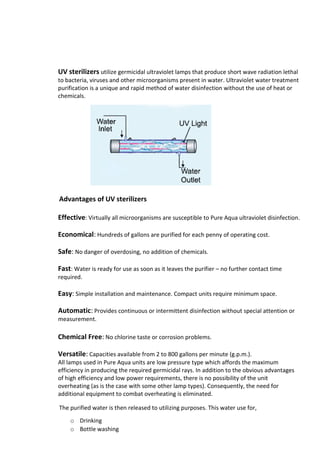 UV sterilizers utilize germicidal ultraviolet lamps that produce short wave radiation lethal
to bacteria, viruses and other microorganisms present in water. Ultraviolet water treatment
purification is a unique and rapid method of water disinfection without the use of heat or
chemicals.
Advantages of UV sterilizers
Effective: Virtually all microorganisms are susceptible to Pure Aqua ultraviolet disinfection.
Economical: Hundreds of gallons are purified for each penny of operating cost.
Safe: No danger of overdosing, no addition of chemicals.
Fast: Water is ready for use as soon as it leaves the purifier – no further contact time
required.
Easy: Simple installation and maintenance. Compact units require minimum space.
Automatic: Provides continuous or intermittent disinfection without special attention or
measurement.
Chemical Free: No chlorine taste or corrosion problems.
Versatile: Capacities available from 2 to 800 gallons per minute (g.p.m.).
All lamps used in Pure Aqua units are low pressure type which affords the maximum
efficiency in producing the required germicidal rays. In addition to the obvious advantages
of high efficiency and low power requirements, there is no possibility of the unit
overheating (as is the case with some other lamp types). Consequently, the need for
additional equipment to combat overheating is eliminated.
The purified water is then released to utilizing purposes. This water use for,
o Drinking
o Bottle washing
 