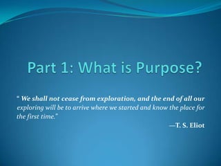 Part 1: What is Purpose? “ We shall not cease from exploration, and the end of all our exploring will be to arrive where we started and know the place for the first time.” —T. S. Eliot 