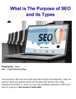 What is The Purpose of SEO
and its Types
Prepared By:-​ Laxmi
For:- ​ Digital Marketing Saga
Our first post on SEO and we thought we’d start off right at the beginning. When we
speak to clients and website owners we find quite often that they don’t really
understand what SEO is – here’s our own (very simplified) explanation of SEO and
what it’s purpose is. ​Seo course in rohini delhi
 