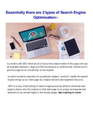 Essentially there are 2 types of Search Engine
Optimisation:-
In practice with SEO what we do is focus the subject matter of the page and use
all available elements / tags and SEO techniques to reinforce the context and to
give the page an air of authority on the subject-
so when someone searches on a particular subject / product / matter the search
engine brings up our web page as a highly relevant and regarded resource.
SEO is a way of describing to search engines exactly what an individual web
page is about, why the content on that web page is so unique and special and
deserves to be ranked highly in the results pages. ​Seo training in rohini
 