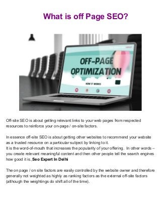 What is off Page SEO?
Off-site SEO is about getting relevant links to your web pages from respected
resources to reinforce your on-page / on-site factors.
In essence off-site SEO is about getting other websites to recommend your website
as a trusted resource on a particular subject by linking to it.
It is the word-of-mouth that increases the popularity of your offering. In other words –
you create relevant meaningful content and then other people tell the search engines
how good it is.​ ​Seo Expert In Delhi
The on page / on site factors are easily controlled by the website owner and therefore
generally not weighted as highly as ranking factors as the external off-site factors
(although the weightings do shift all of the time).
 