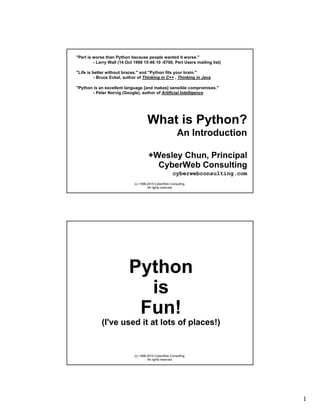 1
(c) 1998-2015 CyberWeb Consulting.
All rights reserved.
What is Python?
An Introduction
"Perl is worse than Python because people wanted it worse."
- Larry Wall (14 Oct 1998 15:46:10 -0700, Perl Users mailing list)
"Life is better without braces." and "Python fits your brain."
- Bruce Eckel, author of Thinking in C++ , Thinking in Java
"Python is an excellent language [and makes] sensible compromises."
- Peter Norvig (Google), author of Artificial Intelligence
+Wesley Chun, Principal
CyberWeb Consulting
cyberwebconsulting.com
(c) 1998-2015 CyberWeb Consulting.
All rights reserved.
Python
is
Fun!
(I've used it at lots of places!)
 