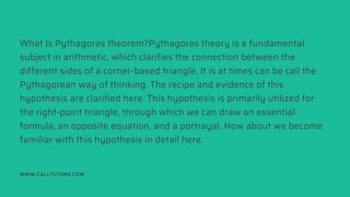 What Is Pythagoras theorem?Pythagoras theory is a fundamental
subject in arithmetic, which clarifies the connection between the
different sides of a corner-based triangle. It is at times can be call the
Pythagorean way of thinking. The recipe and evidence of this
hypothesis are clarified here. This hypothesis is primarily utilized for
the right-point triangle, through which we can draw an essential
formula, an opposite equation, and a portrayal. How about we become
familiar with this hypothesis in detail here.
WWW.CALLTUTORS.COM
 