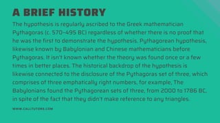 A BRIEF HISTORY
The hypothesis is regularly ascribed to the Greek mathematician
Pythagoras (c. 570–495 BC) regardless of whether there is no proof that
he was the first to demonstrate the hypothesis. Pythagorean hypothesis,
likewise known by Babylonian and Chinese mathematicians before
Pythagoras. It isn’t known whether the theory was found once or a few
times in better places. The historical backdrop of the hypothesis is
likewise connected to the disclosure of the Pythagoras set of three, which
comprises of three emphatically right numbers, for example, The
Babylonians found the Pythagorean sets of three, from 2000 to 1786 BC,
in spite of the fact that they didn’t make reference to any triangles.
WWW.CALLTUTORS.COM
 