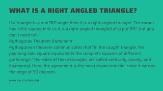 WHAT IS A RIGHT ANGLED TRIANGLE?
WWW.CALLTUTORS.COM
If a triangle has one 90° angle then it is a right angled triangle. The corner
has  little square tells us it is a right angled triangle(I also put 90°, but you
don’t need to!)
Pythagoras Theorem Statement
Pythagorean theorem communicates that “in the caught triangle, the
planning side square equivalents the complete squares of different
gatherings.” the sides of these triangles are called vertically, basely, and
ligamental. Here, the agreement is the most drawn outside, since it mirrors
the edge of 90 degrees.
 