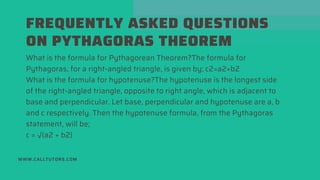 FREQUENTLY ASKED QUESTIONS
ON PYTHAGORAS THEOREM
WWW.CALLTUTORS.COM
What is the formula for Pythagorean Theorem?The formula for
Pythagoras, for a right-angled triangle, is given by; c2=a2+b2
What is the formula for hypotenuse?The hypotenuse is the longest side
of the right-angled triangle, opposite to right angle, which is adjacent to
base and perpendicular. Let base, perpendicular and hypotenuse are a, b
and c respectively. Then the hypotenuse formula, from the Pythagoras
statement, will be;
c = √(a2 + b2)
 