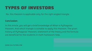 TYPES OF INVESTORS
WWW.CALLTUTORS.COM
No, this theorem is applicable only for the right-angled triangle.
Conclusion:
In this article, you will get a brief knowledge of What is Pythagoras
theorem. And which triangle is suitable to apply this theorem. The given
history of Pythagoras’ theorem, statement of the theory and the formula
are beneficial for the students in math homework help.
 