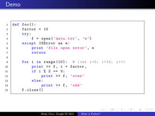 Demo


1    def foo ():
2        factor = 10
3        try :
4              f = open ( ’ data . txt ’ , ’w ’)
5        except IOError as e :
6              print ’ file open error ’ , e
7              return
8
9         for i in range (10): # ( int i =0; i <10; i ++)
10              print >> f , i + factor ,
11              if i % 2 == 0:
12                   print >> f , ’ even ’
13              else :
14                   print >> f , ’ odd ’
15        f . close ()




                    Wesly Chun, Google IO 2011   What is Python?
 