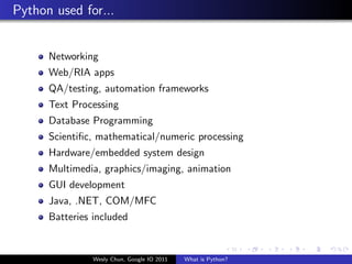 Python used for...


      Networking
      Web/RIA apps
      QA/testing, automation frameworks
      Text Processing
      Database Programming
      Scientiﬁc, mathematical/numeric processing
      Hardware/embedded system design
      Multimedia, graphics/imaging, animation
      GUI development
      Java, .NET, COM/MFC
      Batteries included


                Wesly Chun, Google IO 2011   What is Python?
 