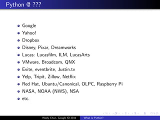 Python @ ???


     Google
     Yahoo!
     Dropbox
     Disney, Pixar, Dreamworks
     Lucas: Lucasﬁlm, ILM, LucasArts
     VMware, Broadcom, QNX
     Evite, eventbrite, Justin.tv
     Yelp, Tripit, Zillow, Netﬂix
     Red Hat, Ubuntu/Canonical, OLPC, Raspberry Pi
     NASA, NOAA (NWS), NSA
     etc.


               Wesly Chun, Google IO 2011   What is Python?
 
