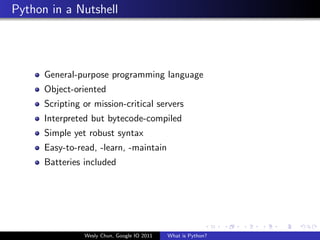 Python in a Nutshell




      General-purpose programming language
      Object-oriented
      Scripting or mission-critical servers
      Interpreted but bytecode-compiled
      Simple yet robust syntax
      Easy-to-read, -learn, -maintain
      Batteries included




                Wesly Chun, Google IO 2011   What is Python?
 
