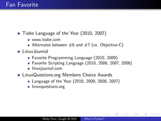 Fan Favorite



      Tiobe Language of the Year (2010, 2007)
          www.tiobe.com
          Alternates between #6 and #7 (vs. Objective-C)
      LinuxJournal
          Favorite Programming Language (2010, 2009)
          Favorite Scripting Language (2010, 2008, 2007, 2006)
          linuxjournal.com
      LinuxQuestions.org Members Choice Awards
          Language of the Year (2010, 2009, 2008, 2007)
          linuxquestions.org




               Wesly Chun, Google IO 2011   What is Python?
 