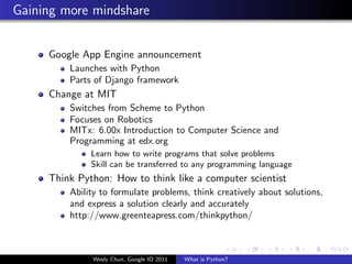 Gaining more mindshare


     Google App Engine announcement
         Launches with Python
         Parts of Django framework
     Change at MIT
         Switches from Scheme to Python
         Focuses on Robotics
         MITx: 6.00x Introduction to Computer Science and
         Programming at edx.org
              Learn how to write programs that solve problems
              Skill can be transferred to any programming language
     Think Python: How to think like a computer scientist
         Ability to formulate problems, think creatively about solutions,
         and express a solution clearly and accurately
         http://www.greenteapress.com/thinkpython/



              Wesly Chun, Google IO 2011   What is Python?
 