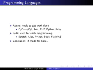 Programming Languages




     Adults: tools to get work done
         C/C++/C#, Java, PHP, Python, Ruby
     Kids: used to teach programming
         Scratch, Alice, Python, Basic, Flash/AS
     Conclusion: if made for kids...




               Wesly Chun, Google IO 2011   What is Python?
 