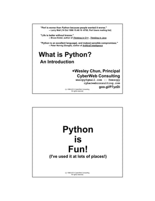 "Perl is worse than Python because people wanted it worse."
-- Larry Wall (14 Oct 1998 15:46:10 -0700, Perl Users mailing list)

"Life is better without braces."
-- Bruce Eckel, author of Thinking in C++ , Thinking in Java

"Python is an excellent language[, and makes] sensible compromises."
-- Peter Norvig (Google), author of Artificial Intelligence

What is Python?
An Introduction
+Wesley Chun, Principal
CyberWeb Consulting
wescpy@gmail.com :: @wescpy
cyberwebconsulting.com

goo.gl/P7yzDi
(c) 1998-2013 CyberWeb Consulting.
All rights reserved.

Python
is
Fun!
(I've used it at lots of places!)

(c) 1998-2013 CyberWeb Consulting.
All rights reserved.

 
