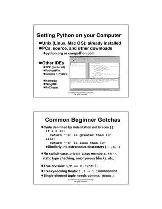 Getting Python on your Computer
Unix (Linux, Mac OS): already installed
PCs, source, and other downloads
python.org or corepython.com

Other IDEs
SPE (pictured)
pythonide.stani.be
PythonWin
sf.net/projects/pywin32
Eclipse + PyDev eclipse.org & pydev.sf.net
Komodo
WingIDE
PyCharm

activestate.com/komodo
wingware.com
jetbrains.com/pycharm
(c) 1998-2013 CyberWeb Consulting.
All rights reserved.

Common Beginner Gotchas
Code delimited by indentation not braces { }
if x > 10:
return "'x' is greater than 10"
else:
return "'x' is less than 10"
Similarly, no extraneous characters ( ; , $, …)
No switch-case, private class members, ++/--,
static type checking, anonymous blocks, etc.
True division: 1/2 == 0.5 (not 0)
Freaky-looking floats: 1.1 → 1.10000000001
Single element tuple needs comma: (None,)
(c) 1998-2013 CyberWeb Consulting.
All rights reserved.

 
