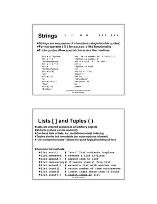 Strings

' '

" "

''' '''

Strings are sequences of characters (single/double quotes)
Format operator ( % ) for printf()-like functionality
Triple quotes allow special characters like newlines
>>> s = 'Python'
>>> s * 2
'PythonPython'
>>> s = s * 2
>>> s
'PythonPython'
>>> s[4:6]
'on'
>>> s[-1]
'n'
>>> s[-4:-1]
'tho'
>>> s[:6]
'Python'

>>> '%s is number %d' % (s[:6], 1)
'Python is number 1'
>>> s = s[:6] + ' is cool'
>>> s
'Python is cool'
>>>
>>> hi = '''hi
there'''
>>> hi
'hinthere'
>>> print hi
hi
there
(c) 1998-2013 CyberWeb Consulting.
All rights reserved.

Lists [ ] and Tuples ( )
Lists are ordered sequences of arbitrary objects
Mutable (values can be updated)
Can have lists of lists, i.e., multidimensional indexing
Tuples similar but immutable (no value updates allowed)
"List comprehensions" allows for quick logical building of lists

Common list methods:
list.sort()
# "sort" list contents in-place
list.reverse() # reverse a list in-place
list.append() # append item to list
list.remove/pop() # remove item(s) from list
list.extend() # extend a list with another one
list.count()
# return number of item occurrences
list.index()
# lowest index where item is found
list.insert() #(c) insert items in list
1998-2013 CyberWeb Consulting.
All rights reserved.

 