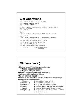 List Operations
>>> m = ['Core', 'Programming', 9, 2006]
>>> m.append('Prentice Hall')
>>> m.insert(1, 'Pytho')
>>> m
['Core', 'Pytho', 'Programming', 9, 2006, 'Prentice Hall']
>>> m[1] = 'Python'
>>> m.pop(3)
9
>>> m
['Core', 'Python', 'Programming', 2006, 'Prentice Hall']
>>> m.sort()
>>> m
[2006, 'Core', 'Prentice Hall', 'Programming', 'Python']
>>>
[0,
>>>
>>>
>>>

[i*3 for i in range(20) if i % 2 == 0]
6, 12, 18, 24, 30, 36, 42, 48, 54]
f = open('myFile', 'r')
data = [line.strip() for line in f]
f.close()
(c) 1998-2013 CyberWeb Consulting.
All rights reserved.

Dictionaries { }
Dictionaries are Python's only mapping type
Mutable, resizable hash tables
Mappings of keys to values
Keys are scalar (usually strings or numbers)
Values are arbitrary Python objects
No key collisions allowed
Similar to Java HashMaps and Perl hashes/associative arrays
Common dictionary methods:
d.keys()
# iterable: keys of d
d.values()
# iterable: values of d
d.items()
# list of key-value pairs
d.get()
# return key's value (or default)
d.pop()
# remove item from d and return
d.update()
# merge contents from another dict
(c) 1998-2013 CyberWeb Consulting.
All rights reserved.

 