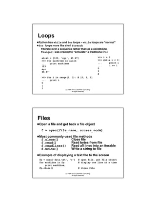 Loops
Python has while and for loops – while loops are "normal"
for loops more like shell foreach
Iterate over a sequence rather than as a conditional
range() was created to "simulate" a traditional for
aList = [123, 'xyz', 45.67]
>>> for eachItem in aList:
...
print eachItem
123
xyz
45.67

>>> i = 0
>>> while i < 3:
...
print i
...
i += 1
0
1
2

>>> for i in range(0, 3): # [0, 1, 2]
...
print i
0
1
2
(c) 1998-2013 CyberWeb Consulting.
All rights reserved.

Files
Open a file and get back a file object
f = open(file_name, access_mode)
Most commonly-used file methods
f.close()
Close file
f.read()
Read bytes from file
f.readlines()
Read all lines into an iterable
f.write()
Write a string to file
Example of displaying a text file to the screen
fp = open('data.txt', 'r')
for eachLine in fp:
print eachLine,
fp.close()

# open file, get file object
# display one line at a time
# close file

(c) 1998-2013 CyberWeb Consulting.
All rights reserved.

 