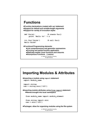 Functions
Function declarations created with def statement
Support for default and variable-length arguments
Support for variety of invocation styles
def foo(x):
# create foo()
print 'Hello %s!' % x
>>> foo('Guido')
Hello Guido!

# call foo()

Functional Programming elements:
List comprehensions and generator expressions
Currying and partial function application
Statically-nested: Inner functions and closures
Anonymous Functions (lambda)
(c) 1998-2013 CyberWeb Consulting.
All rights reserved.

Importing Modules & Attributes
Importing a module using import statement
import module_name
import string
num = string.atoi('123')
Importing module attributes using from-import statement
Names brought into local namespace
from module_name import module_element
from string import atoi
num = atoi('123')
Packages: allow for organizing modules using the file system
(c) 1998-2013 CyberWeb Consulting.
All rights reserved.

 