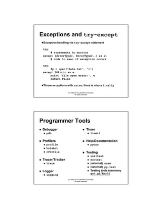 Exceptions and try-except
Exception handling via try-except statement
try:
# statements to monitor
except (ErrorType1, ErrorType2,…) as e:
# code to exec if exception occurs
try:
fp = open('data.txt', 'r')
except IOError as e:
print 'file open error:', e
return False
Throw exceptions with raise; there is also a finally
(c) 1998-2013 CyberWeb Consulting.
All rights reserved.

Programmer Tools
Debugger
pdb

Profilers
profile
hotshot
cProfile

Tracer/Tracker
trace

Logger
logging

Timer
timeit

Help/Documentation
pydoc

Testing
unittest
doctest
(external) nose
(external) py.test
Testing tools taxonomy
goo.gl/Fpz0Z
(c) 1998-2013 CyberWeb Consulting.
All rights reserved.

 