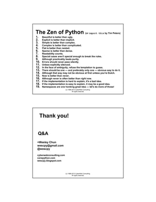 The Zen of Python (or import this by Tim Peters)
1.
2.
3.
4.
5.
6.
7.
8.
9.
10.
11.
12.
13.
14.
15.
16.
17.
18.
19.

Beautiful is better than ugly.
Explicit is better than implicit.
Simple is better than complex.
Complex is better than complicated.
Flat is better than nested.
Sparse is better than dense.
Readability counts.
Special cases aren't special enough to break the rules.
Although practicality beats purity.
Errors should never pass silently.
Unless explicitly silenced.
In the face of ambiguity, refuse the temptation to guess.
There should be one — and preferably only one — obvious way to do it.
Although that way may not be obvious at first unless you're Dutch.
Now is better than never.
Although never is often better than right now.
If the implementation is hard to explain, it's a bad idea.
If the implementation is easy to explain, it may be a good idea.
Namespaces are one honking great idea — let's do more of those!
(c) 1998-2013 CyberWeb Consulting.
All rights reserved.

Thank you!

Q&A
+Wesley Chun (plus.ly/wescpy)
@wescpy (twitter.com/wescpy)
wescpy@gmail.com
cyberwebconsulting.com
corepython.com
wescpy.blogspot.com

(c) 1998-2013 CyberWeb Consulting.
All rights reserved.

 