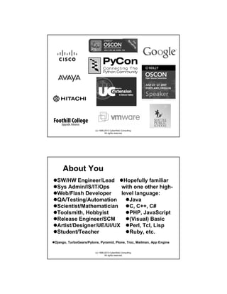 (c) 1998-2013 CyberWeb Consulting.
All rights reserved.

About You
SW/HW Engineer/Lead
Hopefully familiar
Sys Admin/IS/IT/Ops
with one other highWeb/Flash Developer
level language:
QA/Testing/Automation
Java
Scientist/Mathematician
C, C++, C#
Toolsmith, Hobbyist
PHP, JavaScript
Release Engineer/SCM
(Visual) Basic
Artist/Designer/UE/UI/UX
Perl, Tcl, Lisp
Student/Teacher
Ruby, etc.
Django, TurboGears/Pylons, Pyramid, Plone, Trac, Mailman, App Engine
(c) 1998-2013 CyberWeb Consulting.
All rights reserved.

 