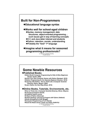 Built for Non-Programmers
Educational language syntax
Works well for school-aged children
Syntax, memory management, data
structures, object-oriented programming…
such issues get in way of learning concepts
C++ and Java deter interest and students
Python: retention, morale, understanding
Probably the "best" 1st language

Imagine what it means for seasoned
programming professionals?
(c) 1998-2013 CyberWeb Consulting.
All rights reserved.

Some Newbie Resources
Published Books
Hello World! Computer Programming for Kids & Other Beginners
(Sande, Sande: 2009)
Invent Your Own Computer Games with Python (Sweigart: 2010)
Python Programming for the Absolute Beginner (Dawson: 2010)
Learning with Python: How to Think Like a Computer Scientist
(Downey, Elkner, Meyers: 2002)
Learn Python the Hard Way (Shaw, 2010)

Online Books, Tutorials, Environments, etc.
How to Think Like a Computer Scientist (Downey, Elkner, Meyers)
Learning to Program (Gauld)
LiveWires Python course
A Byte of Python (Swaroop)
Instant Hacking: Learning to Program with Python (Hetland)
Snake Wrangling for Kids (Briggs)
Computer Programming is Fun! (Handy)
Karel the Robot clones: Guido van Robot, RUR-PLE
(c) 1998-2013 CyberWeb Consulting.
All rights reserved.

 