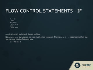 FLOW CONTROL STATEMENTS - IF
if a > b:
pass
elif b < a:
print "b<a"
else:
print "b=a"
pass is an empty statement, it does nothing.
No switch ... case, but you can have as much elif as you want. There's no a = b ? c : d operator neither, but
you can use if in the following way:
a = c if b else d
 
