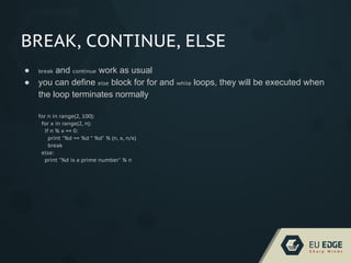 BREAK, CONTINUE, ELSE
● break and continue work as usual
● you can define else block for for and while loops, they will be executed when
the loop terminates normally
for n in range(2, 100):
for x in range(2, n):
if n % x == 0:
print "%d == %d * %d" % (n, x, n/x)
break
else:
print "%d is a prime number" % n
 