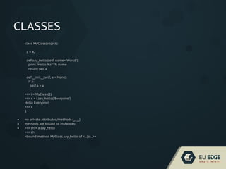 CLASSES
class MyClass(object):
a = 42
def say_hello(self, name="World"):
print "Hello %s!" % name
return self.a
def __init__(self, a = None):
if a:
self.a = a
>>> i = MyClass(1)
>>> x = i.say_hello("Everyone")
Hello Everyone!
>>> x
1
● no private attributes/methods (_, __)
● methods are bound to instances:
● >>> sh = a.say_hello
>>> sh
<bound method MyClass.say_hello of <...(a)...>>
 