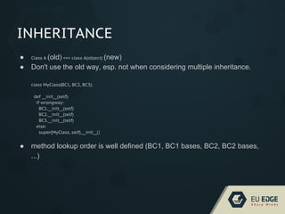 INHERITANCE
● Class A (old) <=> class A(object) (new)
● Don't use the old way, esp. not when considering multiple inheritance.
class MyClass(BC1, BC2, BC3):
def __init__(self):
if wrongway:
BC1.__init__(self)
BC2.__init__(self)
BC3.__init__(self)
else:
super(MyClass, self).__init__()
● method lookup order is well defined (BC1, BC1 bases, BC2, BC2 bases,
...)
 
