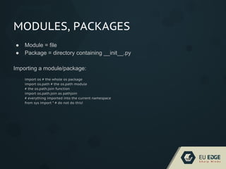 MODULES, PACKAGES
● Module = file
● Package = directory containing __init__.py
Importing a module/package:
import os # the whole os package
import os.path # the os.path module
# the os.path.join function
import os.path.join as pathjoin
# everything imported into the current namespace
from sys import * # do not do this!
 