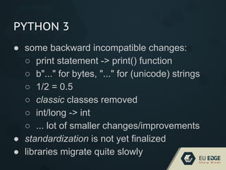 PYTHON 3
● some backward incompatible changes:
○ print statement -> print() function
○ b"..." for bytes, "..." for (unicode) strings
○ 1/2 = 0.5
○ classic classes removed
○ int/long -> int
○ ... lot of smaller changes/improvements
● standardization is not yet finalized
● libraries migrate quite slowly
 