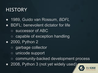 HISTORY
● 1989, Guido van Rossum, BDFL
● BDFL: benevolent dictator for life
○ successor of ABC
○ capable of exception handling
● 2000, Python 2
○ garbage collector
○ unicode support
○ community-backed development process
● 2008, Python 3 (not yet widely used)
 