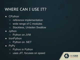 WHERE CAN I USE IT?
● CPython
○ reference implementation
○ wide range of C modules
○ Stackless, Unladen Swallow
● Jython
○ Python on JVM
● IronPython
○ Python on .NET
● PyPy
○ Python in Python
○ uses JIT, focuses on speed
 