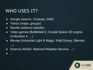 WHO USES IT?
● Google (search, Youtube, GAE)
● Yahoo (maps, groups)
● Mozilla (addons website)
● Video games (Battlefield 2, Crystal Space 3D engine,
Civilization 4, ...)
● Movies (Industrial Light & Magic, Walt Disney, Blender,
...)
● Science (NASA, National Weather Service, ...)
● ...
 