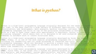 •Python is a high-level programming language originally designed for the needs of academia.
Over time, it has been used for a wide variety of different applications, including system
administration, web development, data analysis, machine learning, and more. Most modern
programming languages are built on top of the principles established in Python’s design, and
serve as a way to make these ideas more approachable to beginners. Python is considered a
“scripting language”, which means that it is designed to be used alongside other programs or
commands to automate work or create structured data.
•Python is a high-level programming language originally developed by Guido Van Rossum in the
1980s. Today, it is one of the most popular programming languages for a variety of reasons,
including its readability and its large ecosystem of libraries and tools. Unlike many other
programming languages, which are designed to perform a single task, Python is designed to be
expressive and readable. This makes it extremely suitable for large-scale programming tasks
where code readability is crucial.
•Python is a high-level programming language originally developed by Guido Van Rossum in the
1980s. Since then, it has grown into a system for general-purpose programming, supporting
data analysis, web development, system administration, and more. Python is notable for its
Whatispython?
 