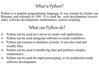 What is Python?
Python is a popular programming language. It was created by Guido van
Rossum, and released in 1991. It is used for web development (server-
side), software development, mathematics, system scripting.
What can Python do?
 Python can be used on a server to create web applications.
 Python can be used alongside software to create workflows.
 Python can connect to database systems. It can also read and
modify files.
 Python can be used to handle big data and perform complex
mathematics.
 Python can be used for rapid prototyping, or for production-ready
software development.
 